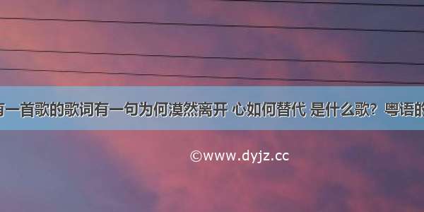 有一首歌的歌词有一句为何漠然离开 心如何替代 是什么歌？粤语的？