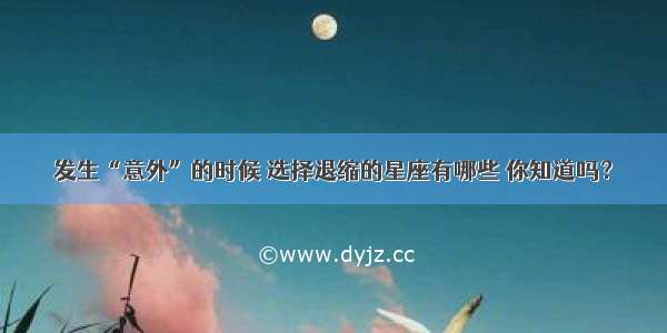 发生“意外”的时候 选择退缩的星座有哪些 你知道吗？