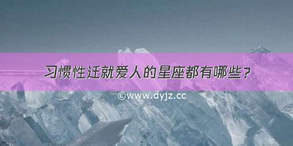 习惯性迁就爱人的星座都有哪些？