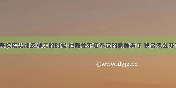 每次陪男朋友聊天的时候 他都会不知不觉的就睡着了 我该怎么办？