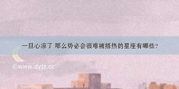 一旦心凉了 那么势必会很难被捂热的星座有哪些？