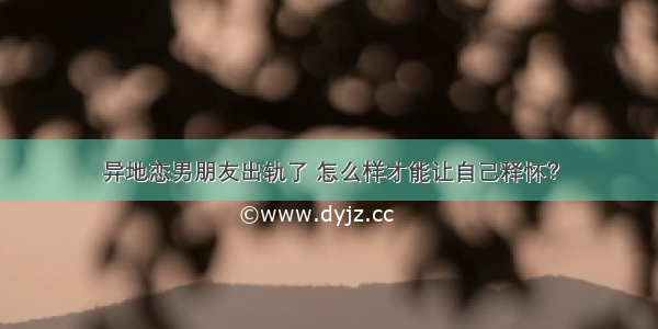 异地恋男朋友出轨了 怎么样才能让自己释怀？