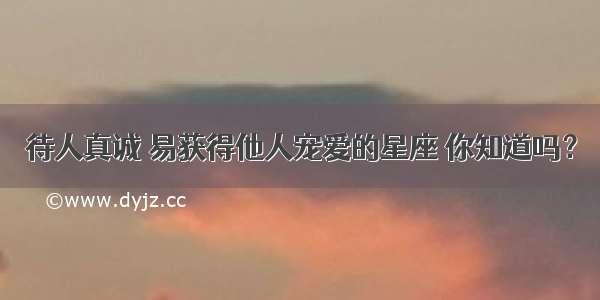 待人真诚 易获得他人宠爱的星座 你知道吗？