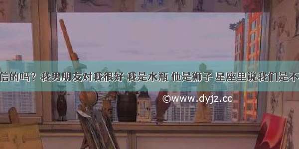 星座是可信的吗？我男朋友对我很好 我是水瓶 他是狮子 星座里说我们是不合适的 我