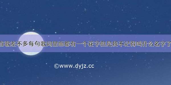 我记得有一首歌差不多每句歌词里面都有一个花字但是我不记得叫什么名字了求回答 这一