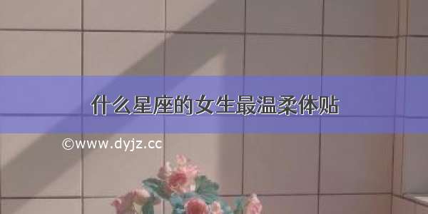 什么星座的女生最温柔体贴