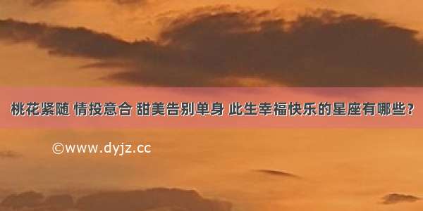 桃花紧随 情投意合 甜美告别单身 此生幸福快乐的星座有哪些？