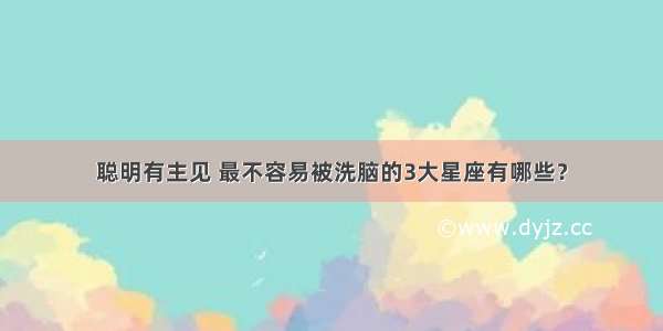 聪明有主见 最不容易被洗脑的3大星座有哪些？