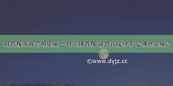 对背叛零容忍的星座 一旦出现背叛 就会直接分手 是哪些星座？