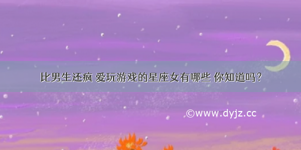 比男生还疯 爱玩游戏的星座女有哪些 你知道吗？