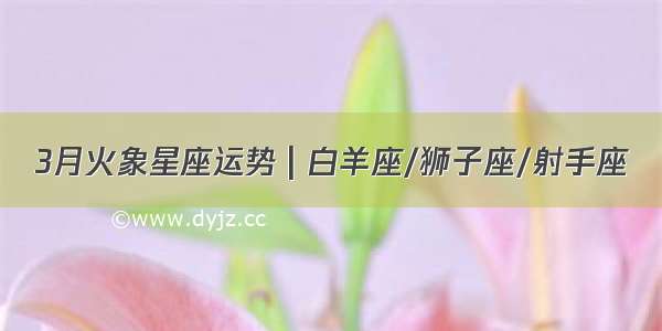 3月火象星座运势 | 白羊座/狮子座/射手座