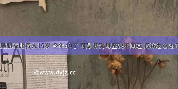 男朋友比我大15岁 今年40了 可是我父母坚决不同意 我该怎么办？