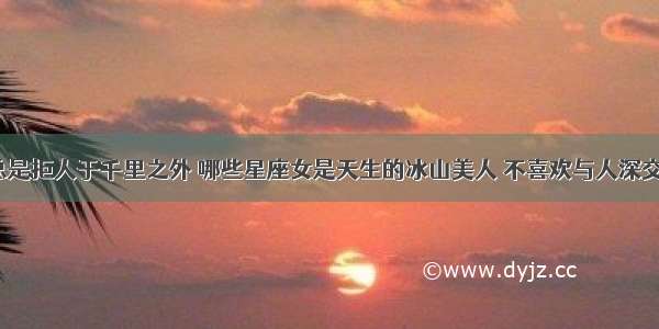 总是拒人于千里之外 哪些星座女是天生的冰山美人 不喜欢与人深交？