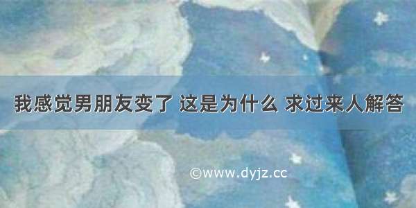 我感觉男朋友变了 这是为什么 求过来人解答