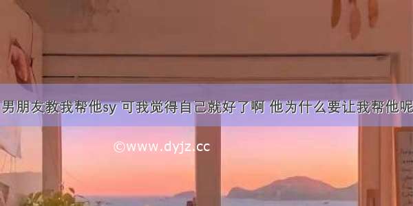 男朋友教我帮他sy 可我觉得自己就好了啊 他为什么要让我帮他呢