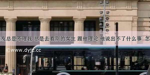 男朋友总是不理我 总是去看别的女生 跟他理论 他说出不了什么事  怎么办