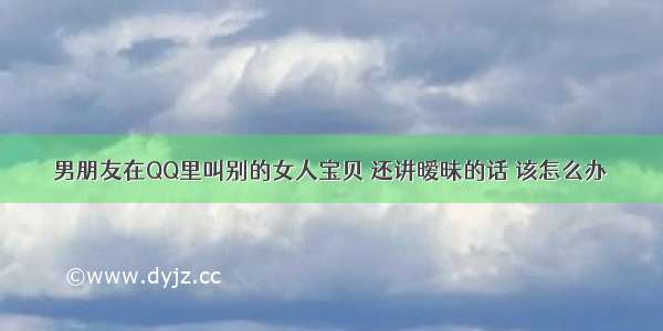 男朋友在QQ里叫别的女人宝贝 还讲暧昧的话 该怎么办