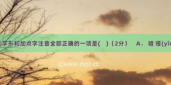 下列字形和加点字注音全部正确的一项是(    )（2分）    A． 喑 哑(yīn)深