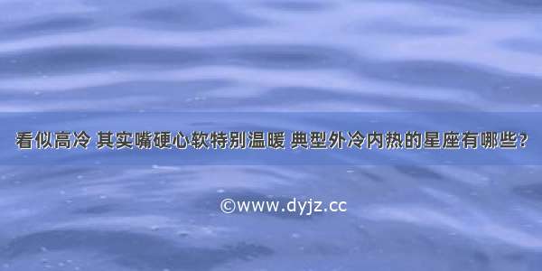 看似高冷 其实嘴硬心软特别温暖 典型外冷内热的星座有哪些？