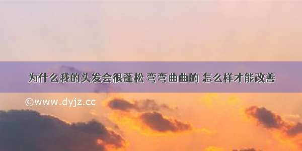 为什么我的头发会很蓬松 弯弯曲曲的 怎么样才能改善