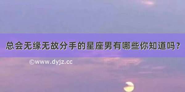 总会无缘无故分手的星座男有哪些你知道吗？