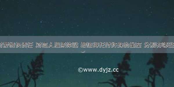 对爱情负责任 对恋人温柔体贴 最值得托付终身的星座 分别有哪些？