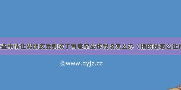 因为某些事情让男朋友受刺激了胃痉挛发作我该怎么办（指的是怎么让他原谅）