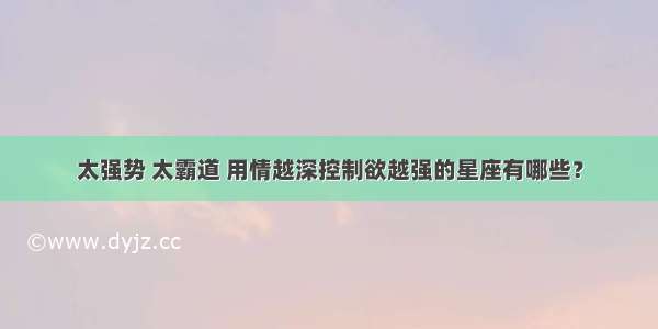 太强势 太霸道 用情越深控制欲越强的星座有哪些？