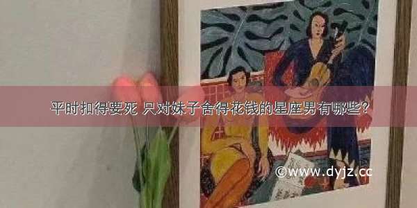 平时扣得要死 只对妹子舍得花钱的星座男有哪些？