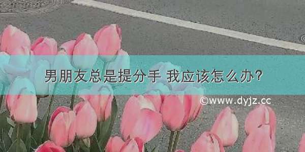 男朋友总是提分手 我应该怎么办？