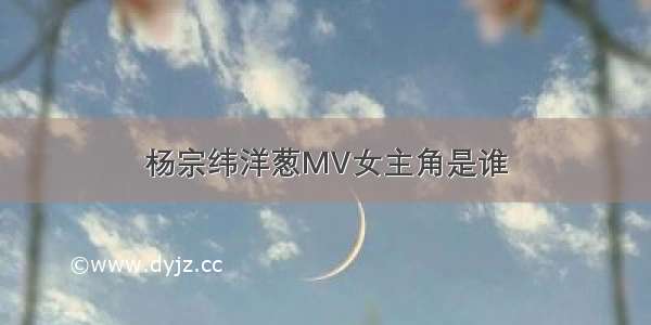 杨宗纬洋葱MV女主角是谁