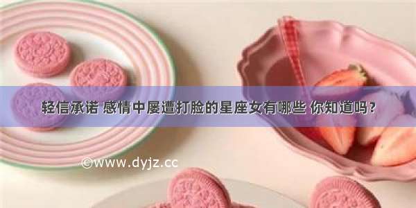 轻信承诺 感情中屡遭打脸的星座女有哪些 你知道吗？