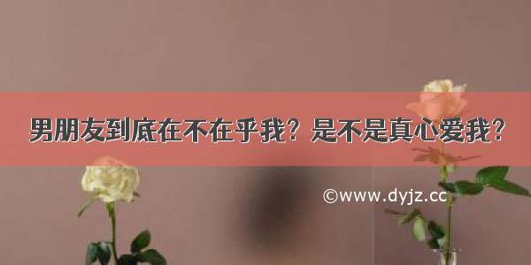 男朋友到底在不在乎我？是不是真心爱我？