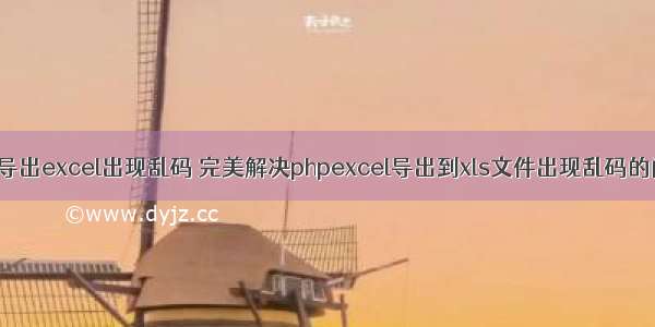 php导出excel出现乱码 完美解决phpexcel导出到xls文件出现乱码的问题