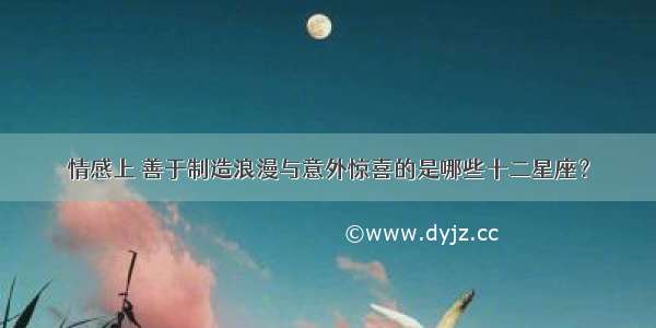 情感上 善于制造浪漫与意外惊喜的是哪些十二星座？