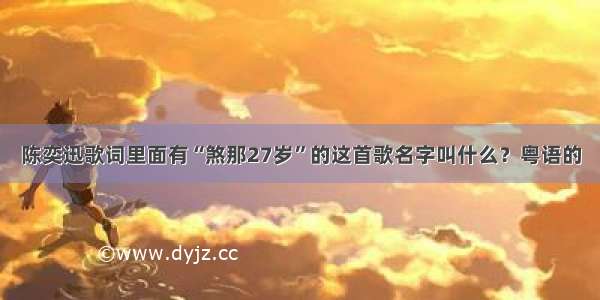 陈奕迅歌词里面有“煞那27岁”的这首歌名字叫什么？粤语的