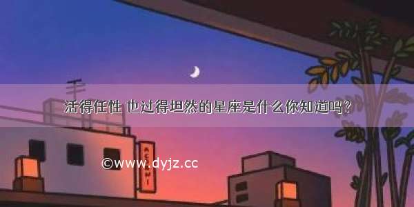 活得任性 也过得坦然的星座是什么你知道吗？