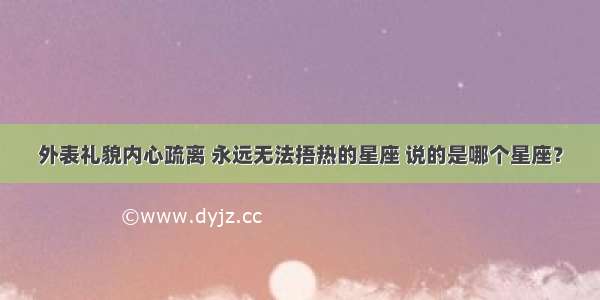 外表礼貌内心疏离 永远无法捂热的星座 说的是哪个星座？