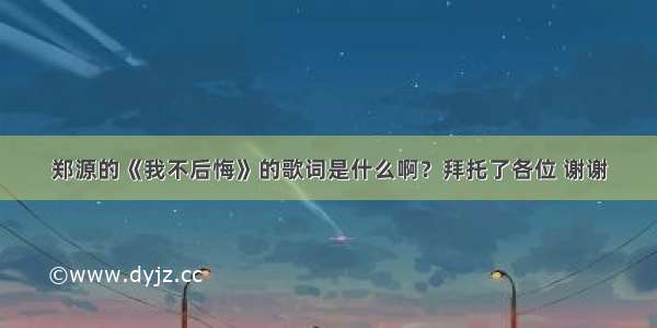 郑源的《我不后悔》的歌词是什么啊？拜托了各位 谢谢