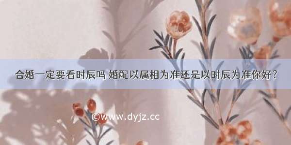 合婚一定要看时辰吗 婚配以属相为准还是以时辰为准你好？