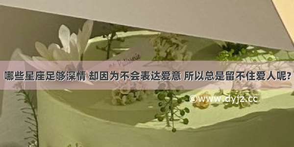 哪些星座足够深情 却因为不会表达爱意 所以总是留不住爱人呢?