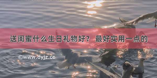 送闺蜜什么生日礼物好？ 最好实用一点的