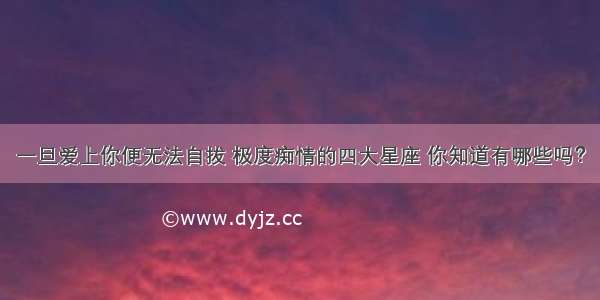 一旦爱上你便无法自拔 极度痴情的四大星座 你知道有哪些吗？