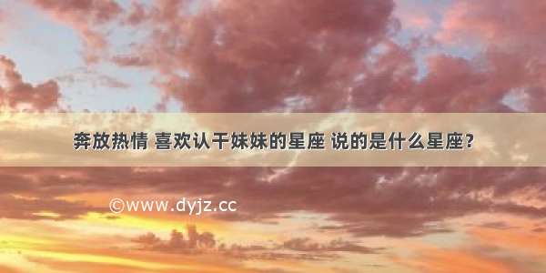 奔放热情 喜欢认干妹妹的星座 说的是什么星座？