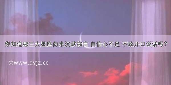 你知道哪三大星座向来沉默寡言 自信心不足 不敢开口说话吗？