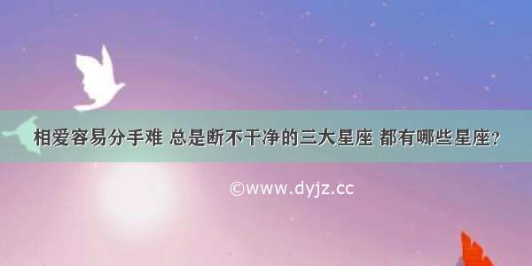 相爱容易分手难 总是断不干净的三大星座 都有哪些星座？