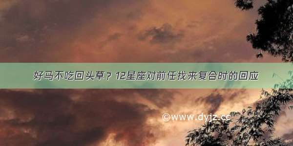 好马不吃回头草？12星座对前任找来复合时的回应