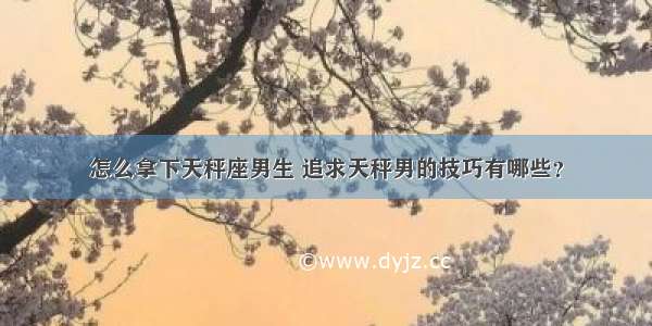 怎么拿下天秤座男生 追求天秤男的技巧有哪些？