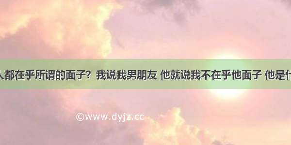 为什么男人都在乎所谓的面子？我说我男朋友 他就说我不在乎他面子 他是什么高富帅 