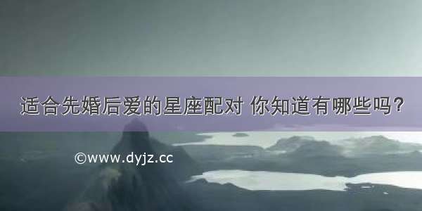 适合先婚后爱的星座配对 你知道有哪些吗？